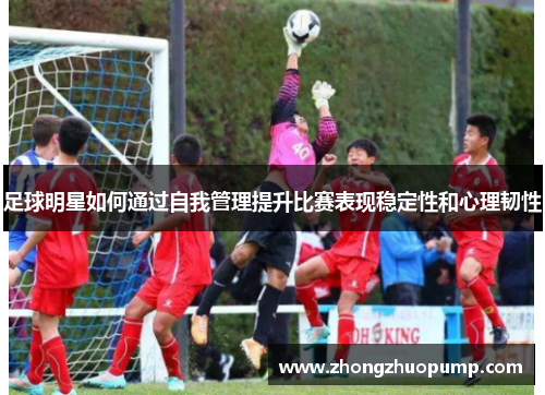 足球明星如何通过自我管理提升比赛表现稳定性和心理韧性